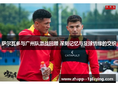 萨尔瓦多与广州队激战回顾 深刻记忆与足球情缘的交织 萨尔瓦多与广州队激战回顾 深刻记忆与足球情缘的交织