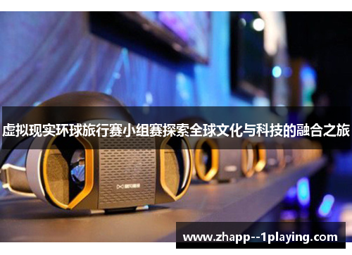 虚拟现实环球旅行赛小组赛探索全球文化与科技的融合之旅