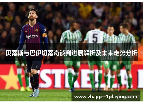 贝蒂斯与巴伊切蒂奇谈判进展解析及未来走势分析 贝蒂斯与巴伊切蒂奇谈判进展解析及未来走势分析