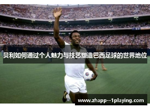 贝利如何通过个人魅力与技艺塑造巴西足球的世界地位 贝利如何通过个人魅力与技艺塑造巴西足球的世界地位