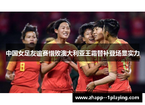 中国女足友谊赛惜败澳大利亚王霜替补登场显实力