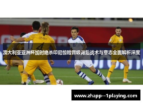 澳大利亚亚洲杯加时绝杀印尼惊险晋级背后战术与意志全面解析深度 澳大利亚亚洲杯加时绝杀印尼惊险晋级背后战术与意志全面解析深度
