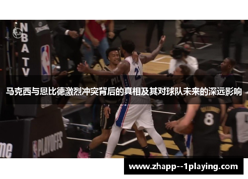 马克西与恩比德激烈冲突背后的真相及其对球队未来的深远影响