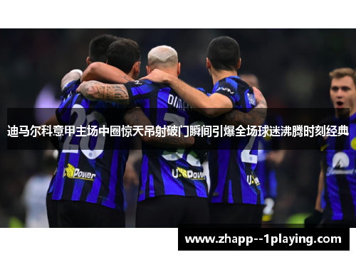 迪马尔科意甲主场中圈惊天吊射破门瞬间引爆全场球迷沸腾时刻经典